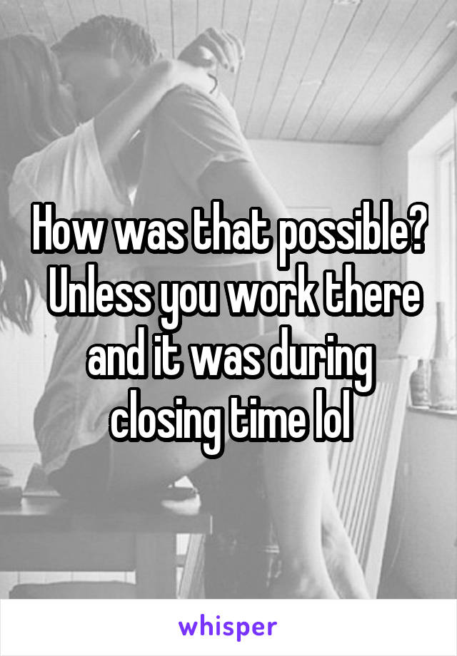 How was that possible?  Unless you work there and it was during closing time lol