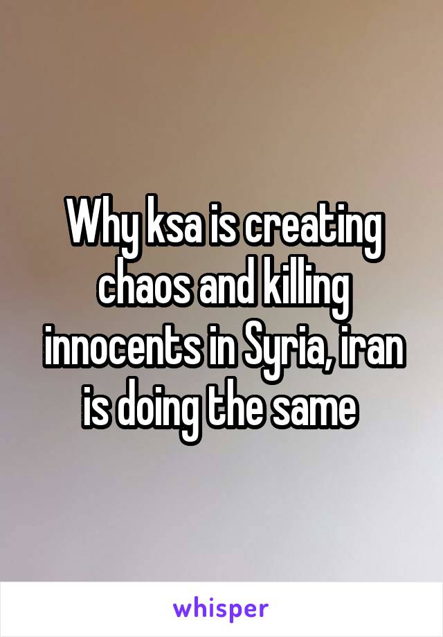 Why ksa is creating chaos and killing innocents in Syria, iran is doing the same 