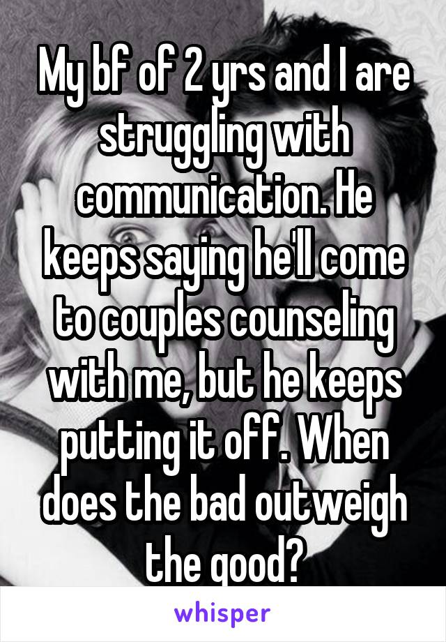 My bf of 2 yrs and I are struggling with communication. He keeps saying he'll come to couples counseling with me, but he keeps putting it off. When does the bad outweigh the good?
