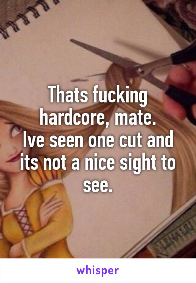 Thats fucking hardcore, mate.
Ive seen one cut and its not a nice sight to see.