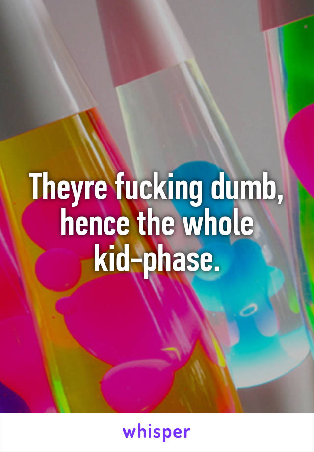 Theyre fucking dumb, hence the whole kid-phase.
