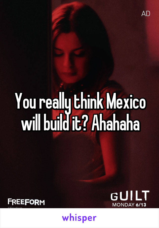 You really think Mexico will build it? Ahahaha