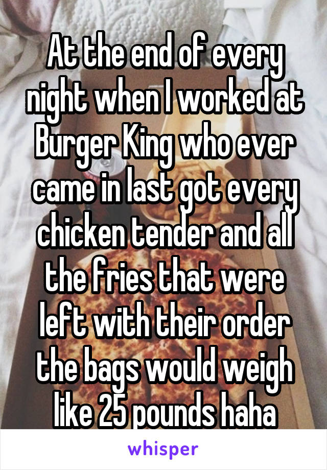 At the end of every night when I worked at Burger King who ever came in last got every chicken tender and all the fries that were left with their order the bags would weigh like 25 pounds haha
