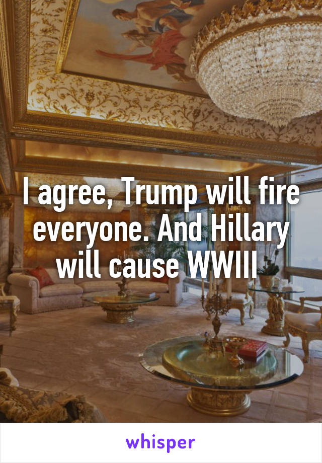 I agree, Trump will fire everyone. And Hillary will cause WWIII 