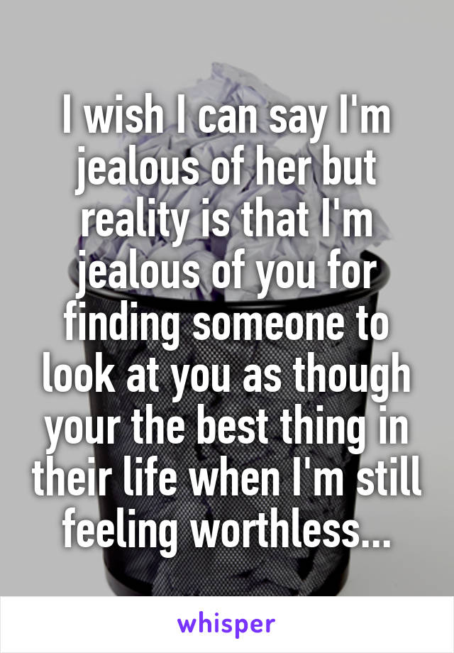 I wish I can say I'm jealous of her but reality is that I'm jealous of you for finding someone to look at you as though your the best thing in their life when I'm still feeling worthless...