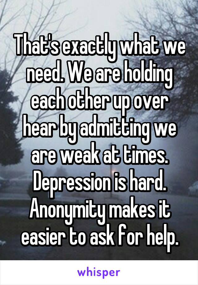 That's exactly what we need. We are holding each other up over hear by admitting we are weak at times. Depression is hard. Anonymity makes it easier to ask for help.