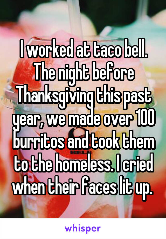 I worked at taco bell. The night before Thanksgiving this past year, we made over 100 burritos and took them to the homeless. I cried when their faces lit up. 