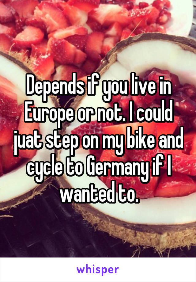 Depends if you live in Europe or not. I could juat step on my bike and cycle to Germany if I wanted to.