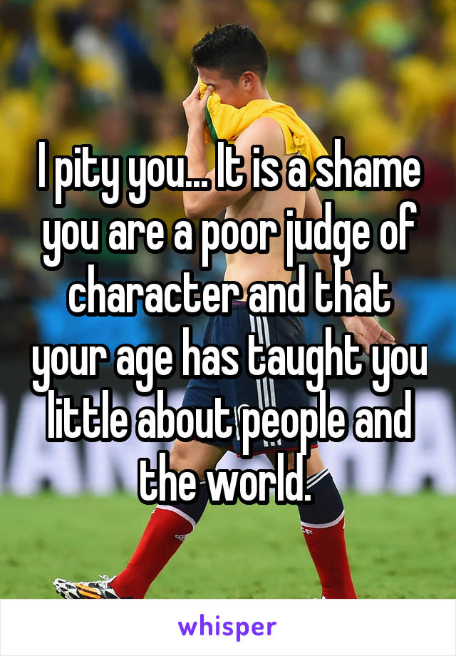 I pity you... It is a shame you are a poor judge of character and that your age has taught you little about people and the world. 
