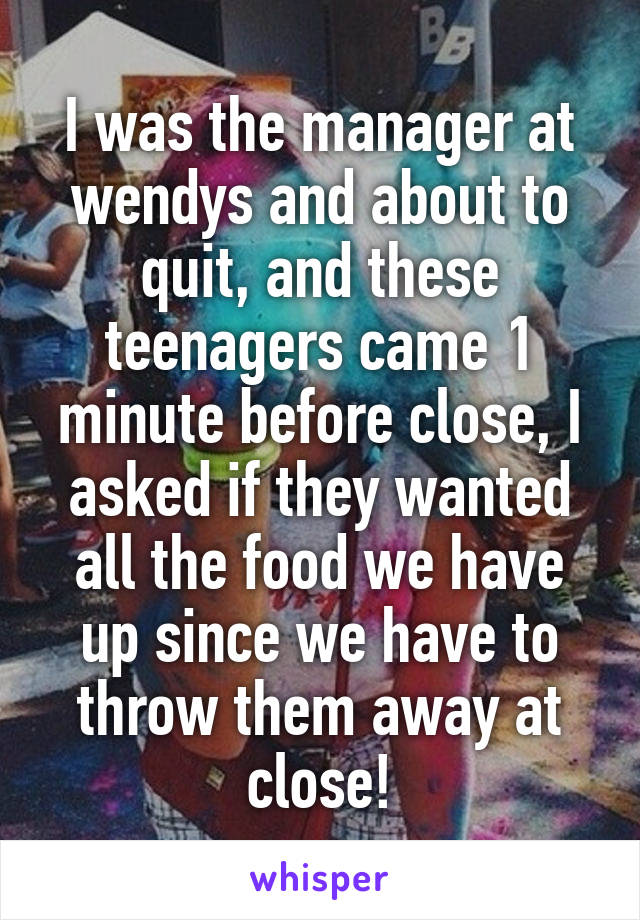 I was the manager at wendys and about to quit, and these teenagers came 1 minute before close, I asked if they wanted all the food we have up since we have to throw them away at close!