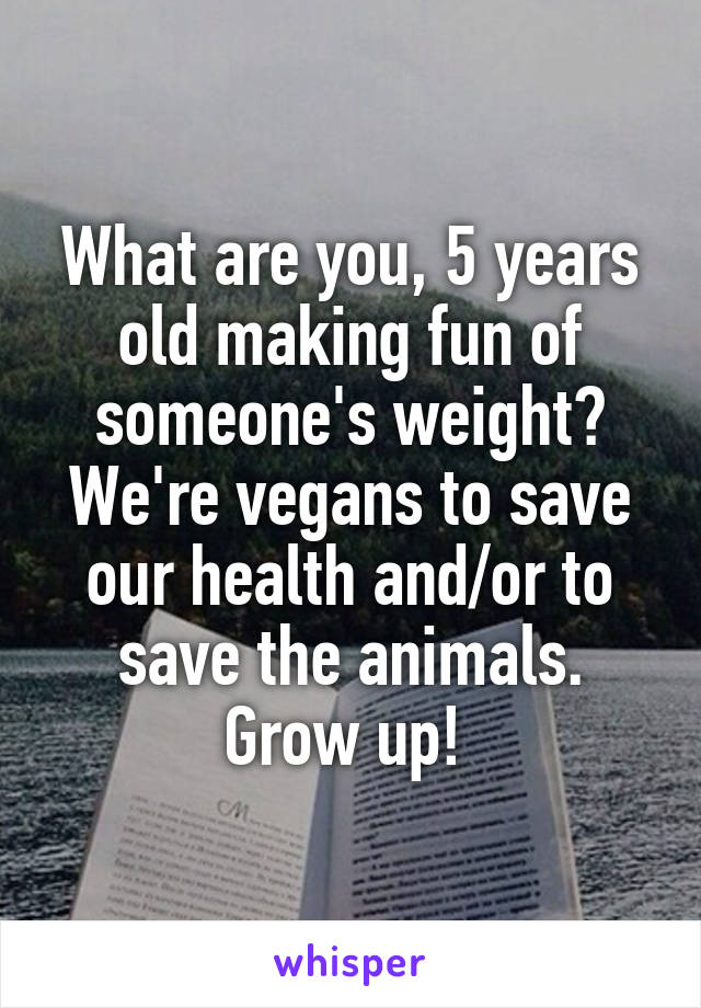 What are you, 5 years old making fun of someone's weight? We're vegans to save our health and/or to save the animals. Grow up! 