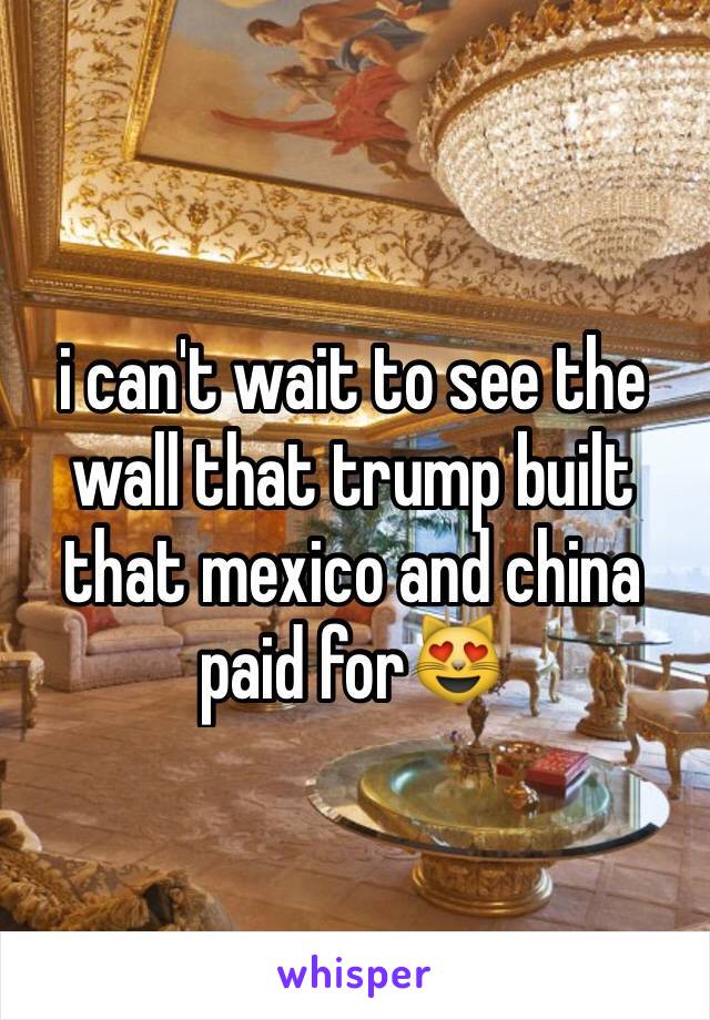 i can't wait to see the wall that trump built that mexico and china paid for😻