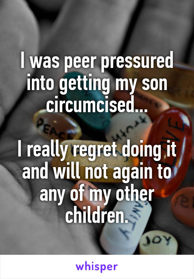 I was peer pressured into getting my son circumcised...

I really regret doing it and will not again to any of my other children.