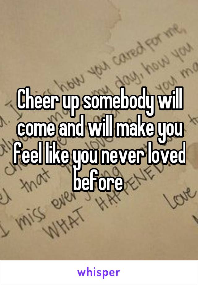 Cheer up somebody will come and will make you feel like you never loved before 
