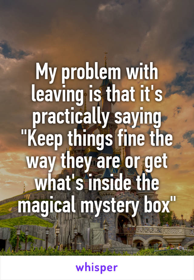 My problem with leaving is that it's practically saying "Keep things fine the way they are or get what's inside the magical mystery box"