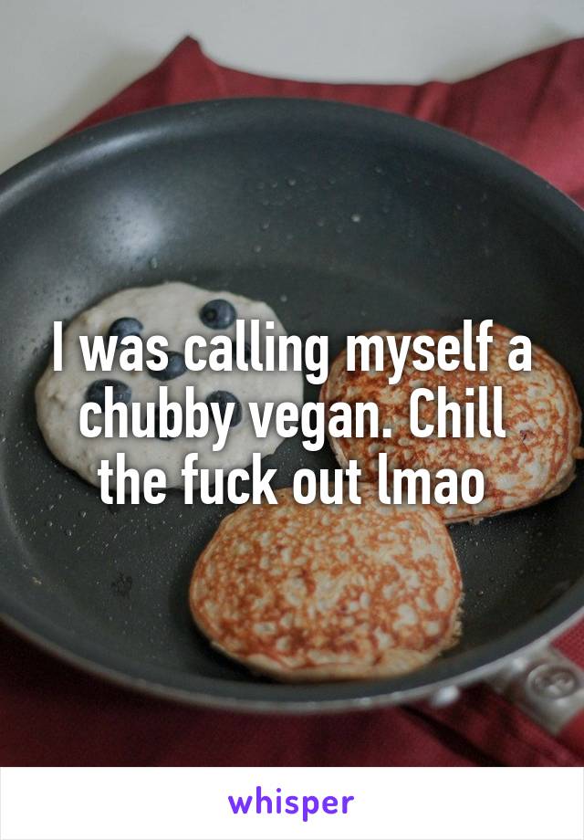 I was calling myself a chubby vegan. Chill the fuck out lmao