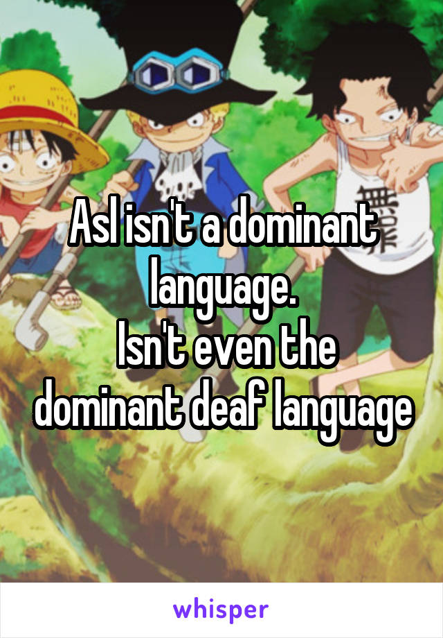 Asl isn't a dominant language.
 Isn't even the dominant deaf language