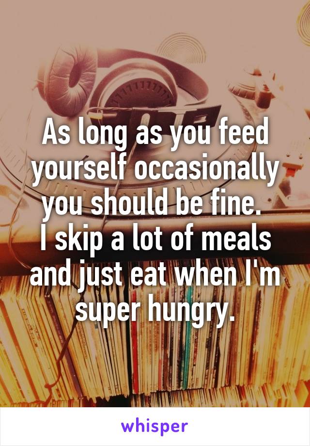 As long as you feed yourself occasionally you should be fine. 
I skip a lot of meals and just eat when I'm super hungry.