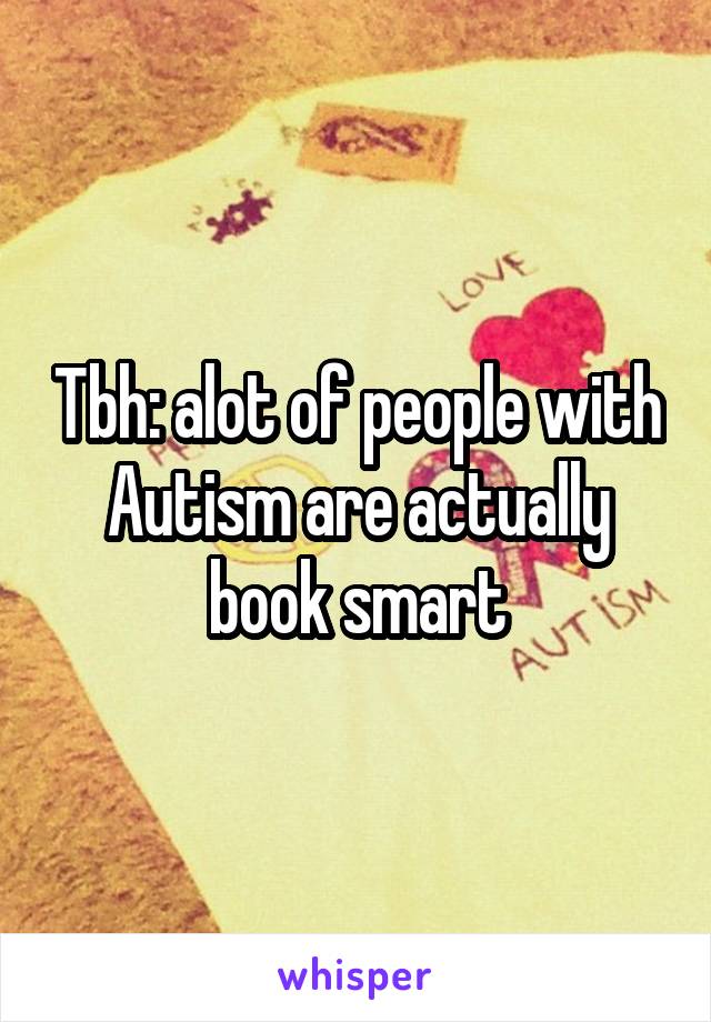 Tbh: alot of people with Autism are actually book smart