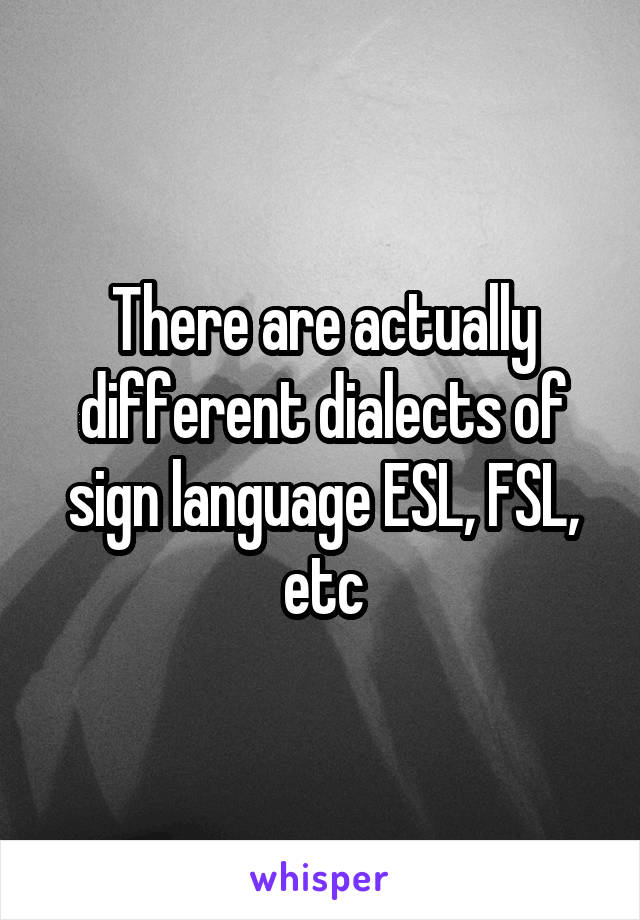 There are actually different dialects of sign language ESL, FSL, etc