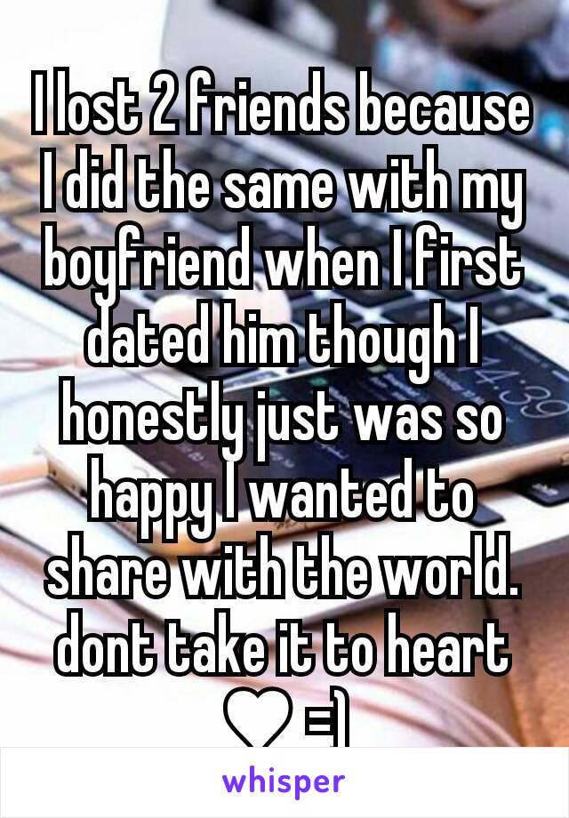 I lost 2 friends because I did the same with my boyfriend when I first dated him though I honestly just was so happy I wanted to share with the world.dont take it to heart ♥ =)