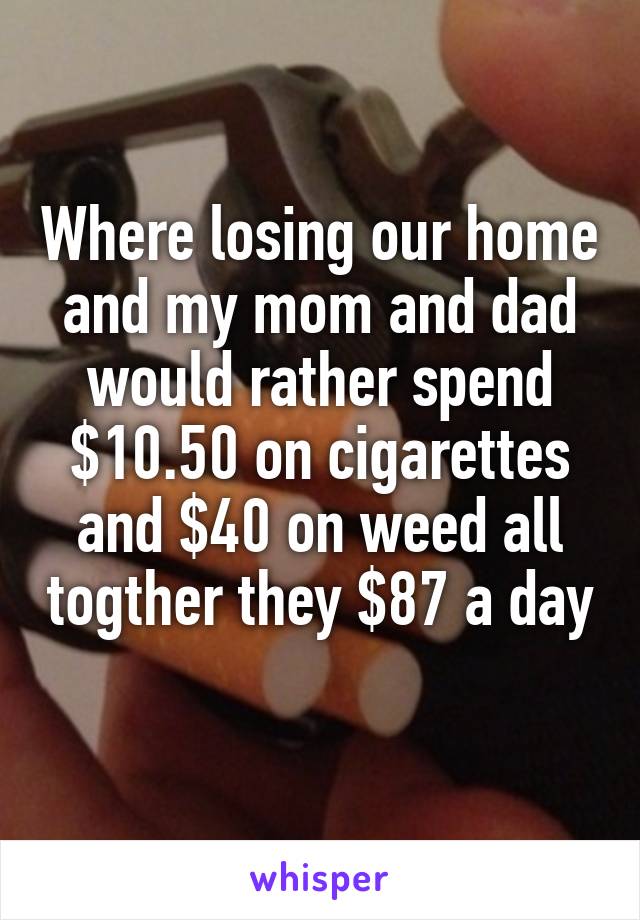 Where losing our home and my mom and dad would rather spend $10.50 on cigarettes and $40 on weed all togther they $87 a day 