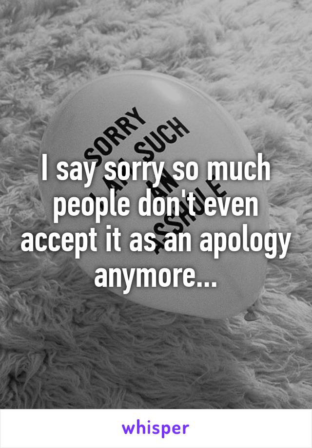 I say sorry so much people don't even accept it as an apology anymore...