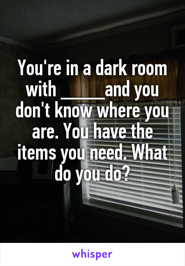 You're in a dark room with ____and you don't know where you are. You have the items you need. What do you do?
