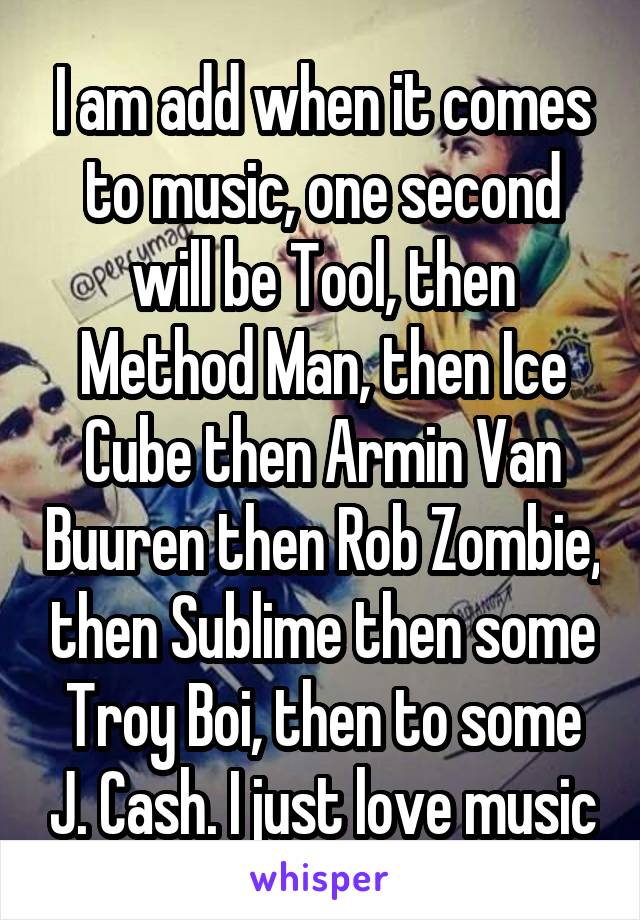 I am add when it comes to music, one second will be Tool, then Method Man, then Ice Cube then Armin Van Buuren then Rob Zombie, then Sublime then some Troy Boi, then to some J. Cash. I just love music