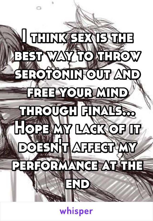 I think sex is the best way to throw serotonin out and free your mind through finals... Hope my lack of it doesn't affect my performance at the end
