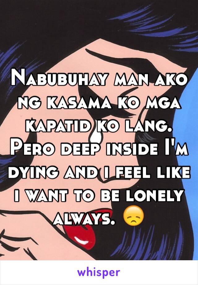 Nabubuhay man ako ng kasama ko mga kapatid ko lang. Pero deep inside I'm dying and i feel like i want to be lonely always. 😞