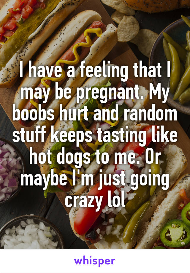 I have a feeling that I may be pregnant. My boobs hurt and random stuff keeps tasting like hot dogs to me. Or maybe I'm just going crazy lol