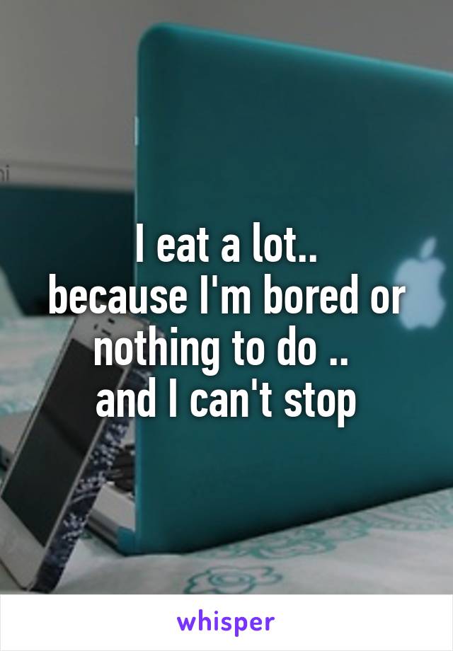 I eat a lot..
because I'm bored or nothing to do .. 
and I can't stop