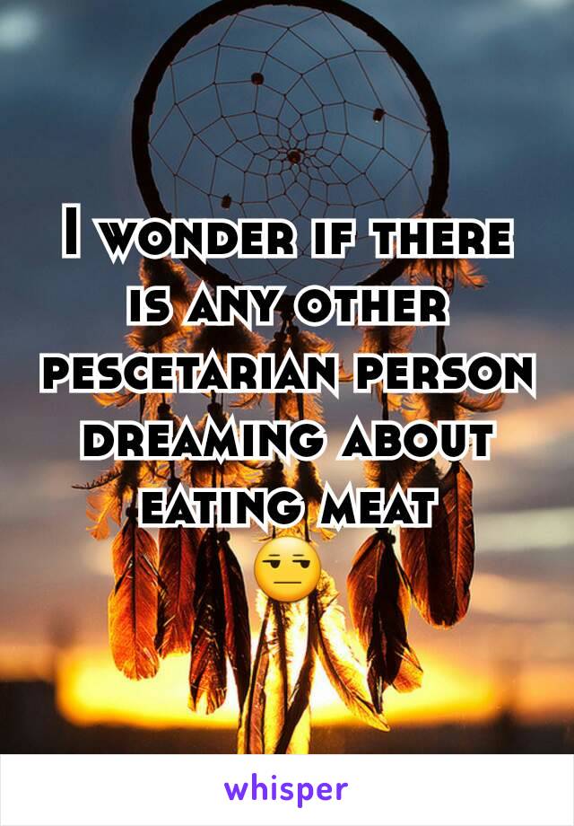 I wonder if there is any other pescetarian person dreaming about eating meat
😒