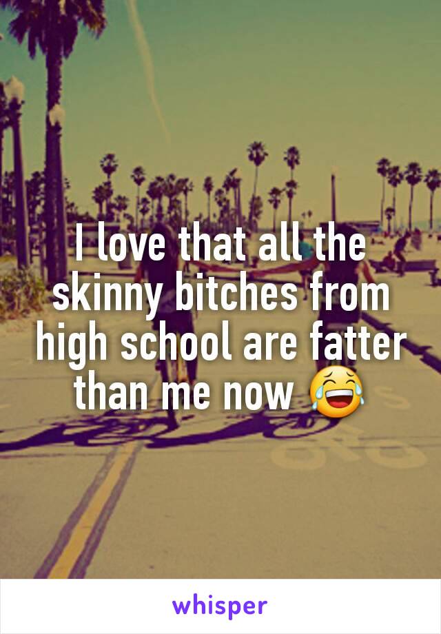 I love that all the skinny bitches from high school are fatter than me now 😂