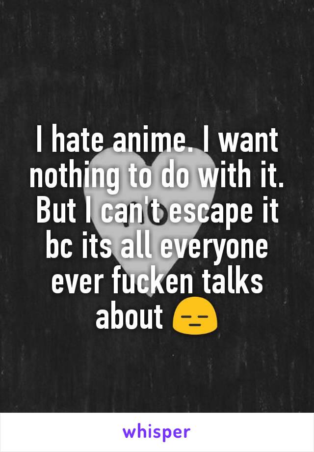 I hate anime. I want nothing to do with it. But I can't escape it bc its all everyone ever fucken talks about 😑
