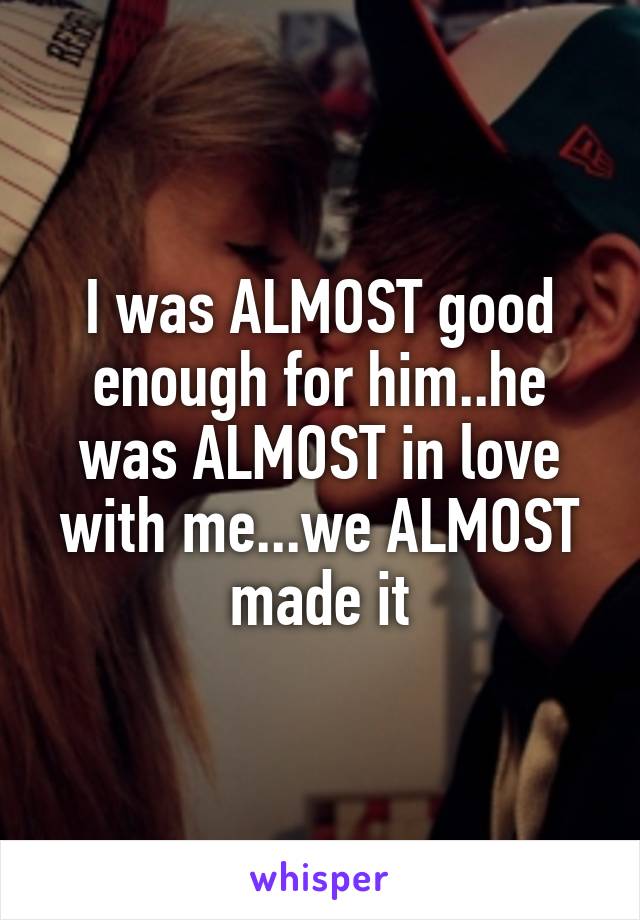 I was ALMOST good enough for him..he was ALMOST in love with me...we ALMOST made it