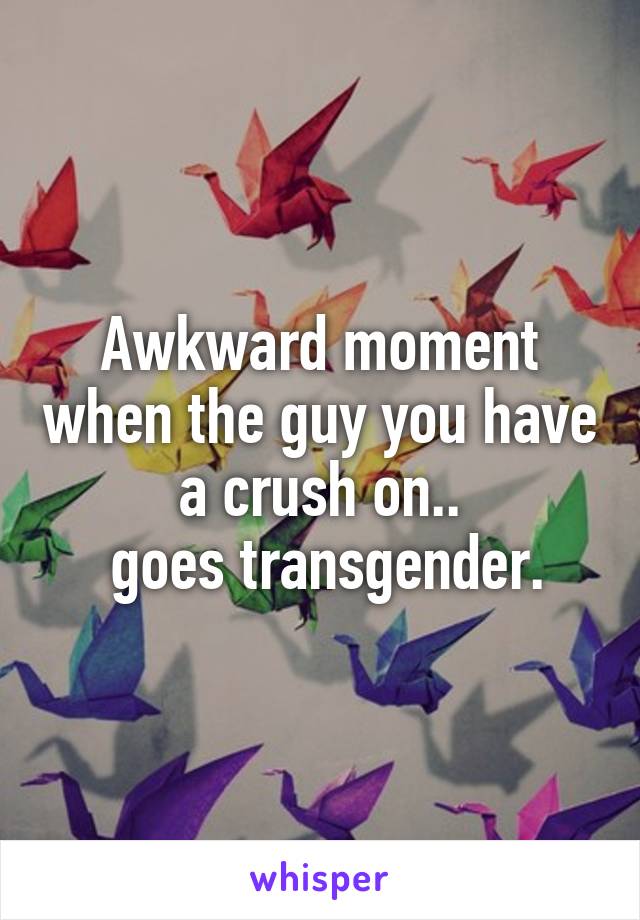 Awkward moment when the guy you have a crush on..
 goes transgender.