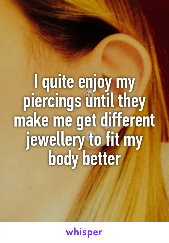 I quite enjoy my piercings until they make me get different jewellery to fit my body better