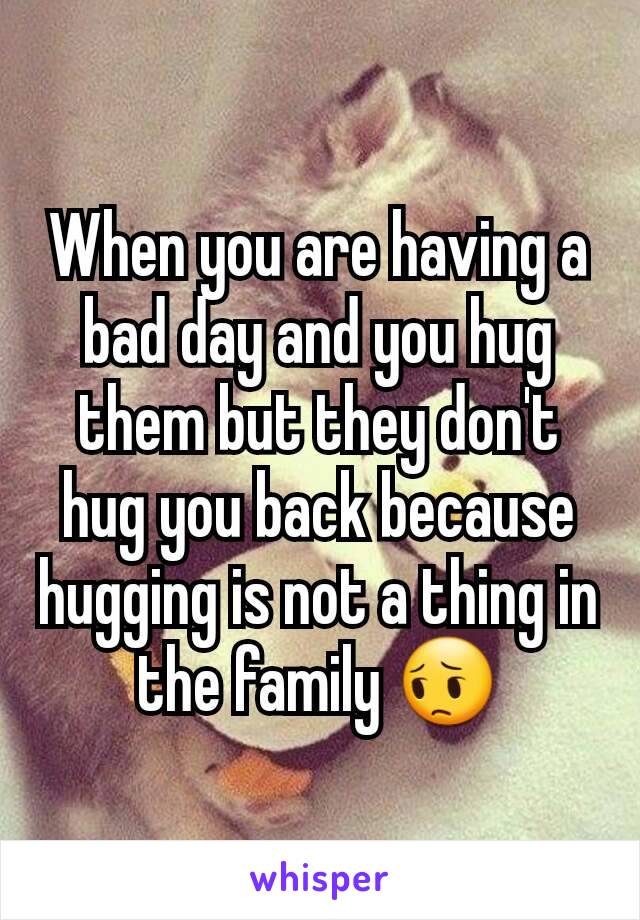 When you are having a bad day and you hug them but they don't hug you back because hugging is not a thing in the family 😔