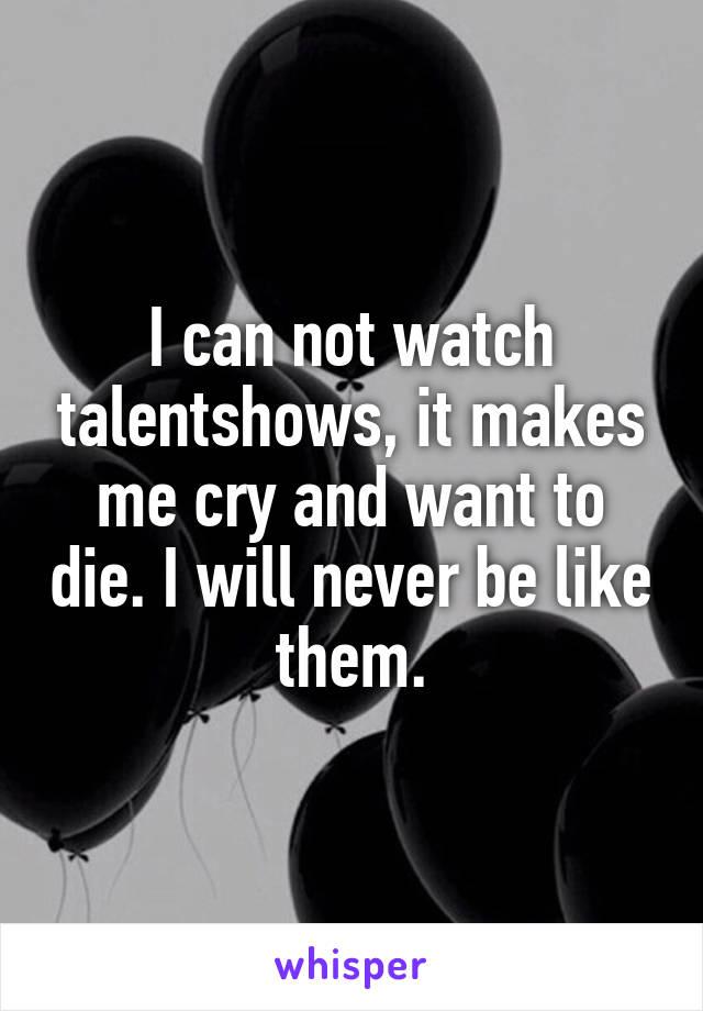 I can not watch talentshows, it makes me cry and want to die. I will never be like them.