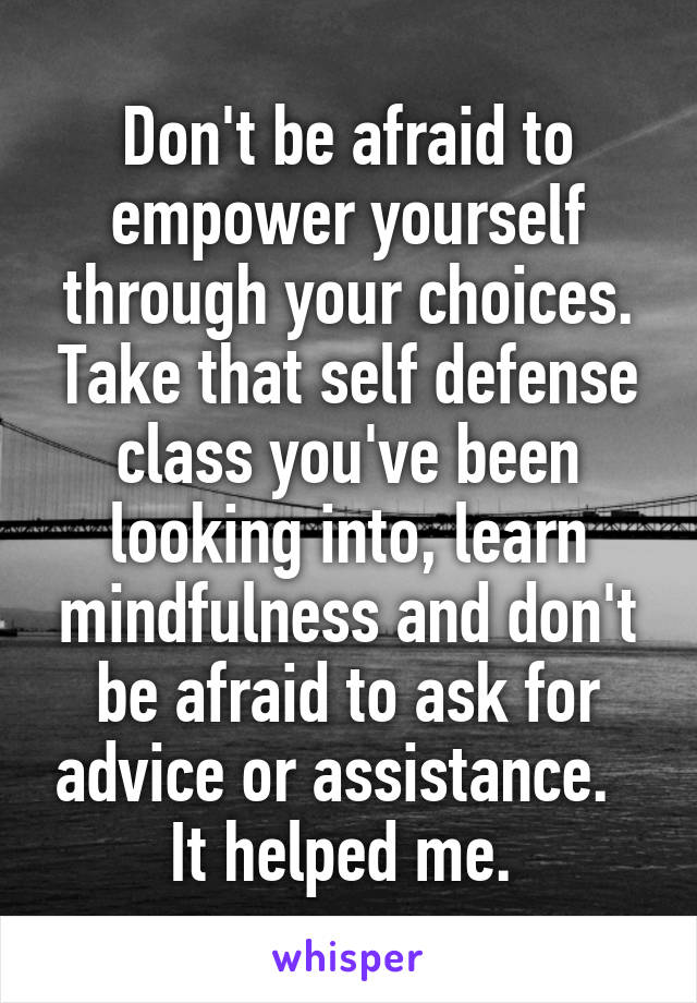 Don't be afraid to empower yourself through your choices. Take that self defense class you've been looking into, learn mindfulness and don't be afraid to ask for advice or assistance.  
It helped me. 