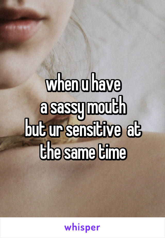 when u have
 a sassy mouth 
but ur sensitive  at the same time