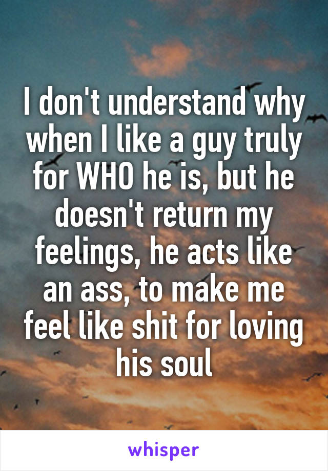 I don't understand why when I like a guy truly for WHO he is, but he doesn't return my feelings, he acts like an ass, to make me feel like shit for loving his soul