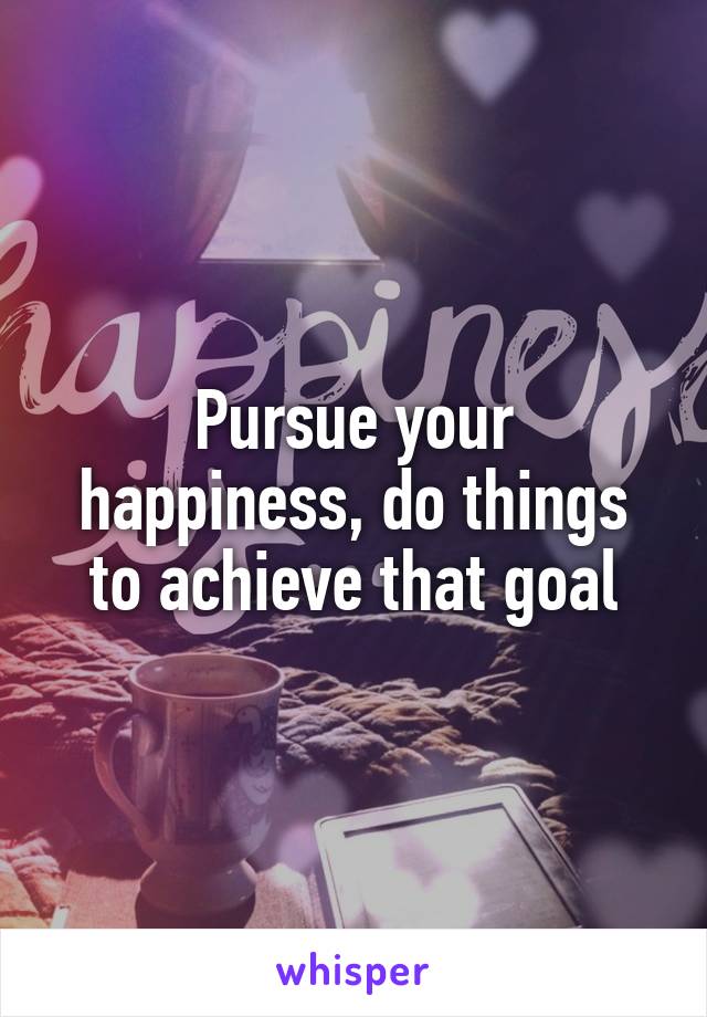 Pursue your happiness, do things to achieve that goal
