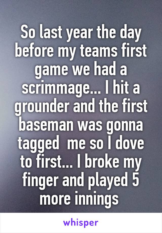 So last year the day before my teams first game we had a scrimmage... I hit a grounder and the first baseman was gonna tagged  me so I dove to first... I broke my finger and played 5 more innings 