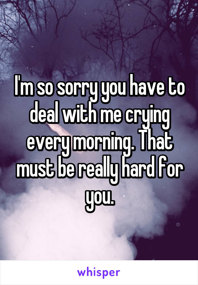 I'm so sorry you have to deal with me crying every morning. That must be really hard for you.