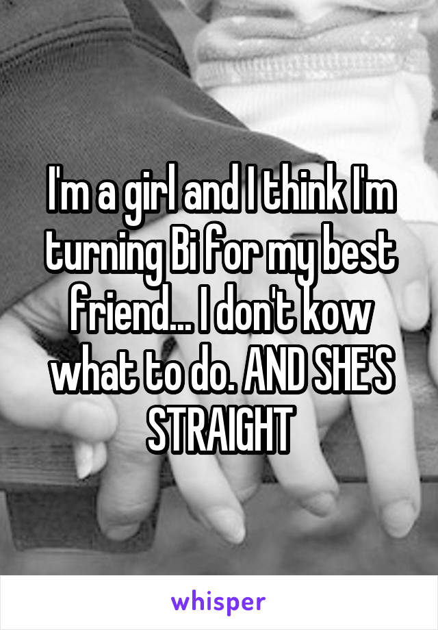 I'm a girl and I think I'm turning Bi for my best friend... I don't kow what to do. AND SHE'S STRAIGHT