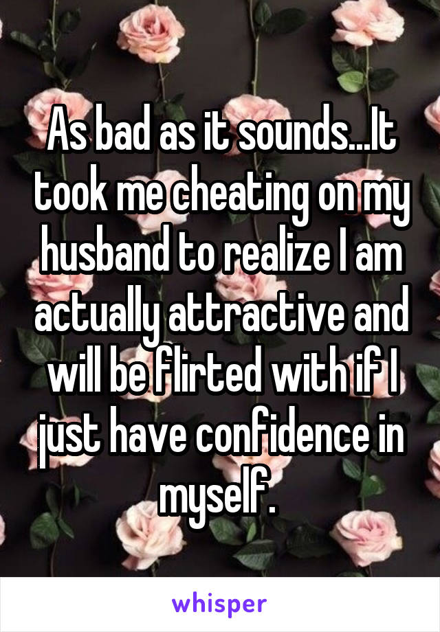 As bad as it sounds...It took me cheating on my husband to realize I am actually attractive and will be flirted with if I just have confidence in myself. 