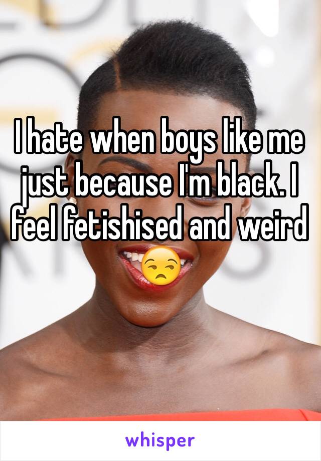 I hate when boys like me just because I'm black. I feel fetishised and weird 😒